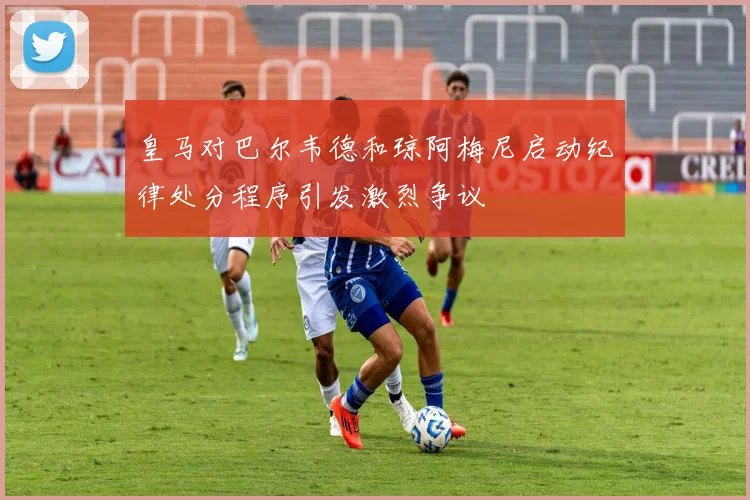 皇马对巴尔韦德和琼阿梅尼启动纪律处分程序引发激烈争议