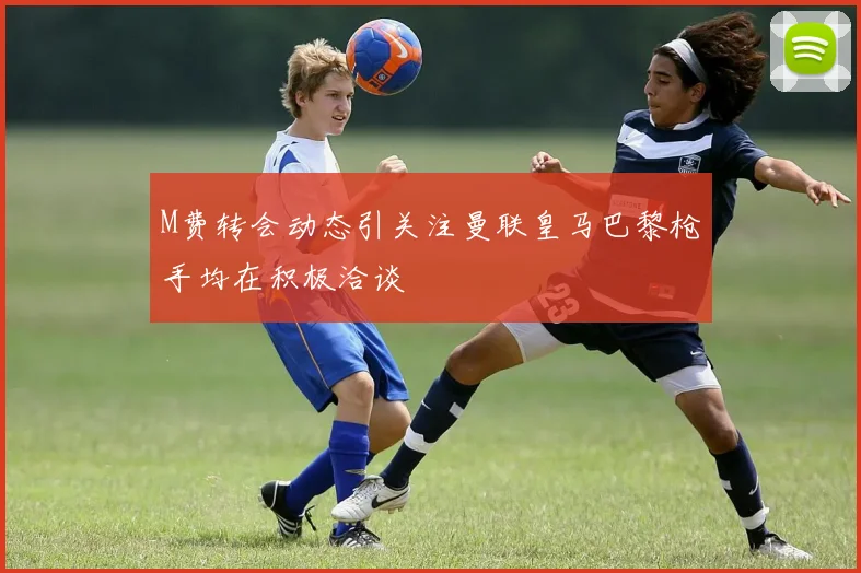 M费转会动态引关注曼联皇马巴黎枪手均在积极洽谈