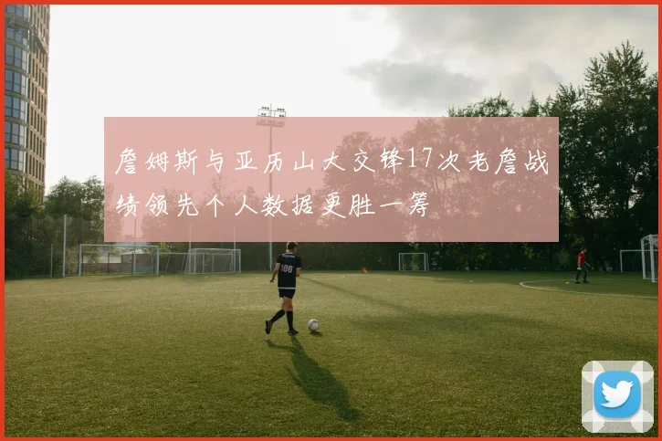 詹姆斯与亚历山大交锋17次老詹战绩领先个人数据更胜一筹