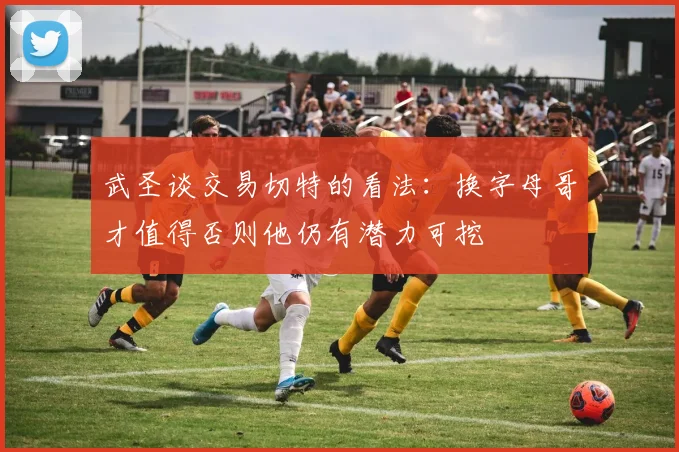 武圣谈交易切特的看法：换字母哥才值得否则他仍有潜力可挖