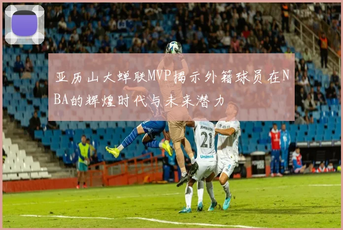 亚历山大蝉联MVP揭示外籍球员在NBA的辉煌时代与未来潜力