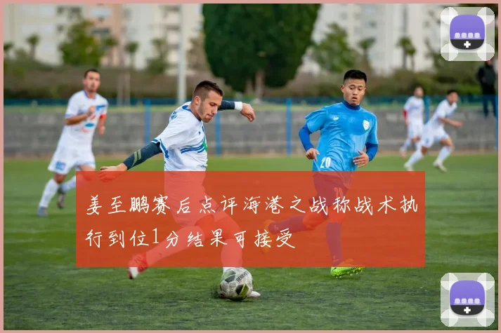 姜至鹏赛后点评海港之战称战术执行到位1分结果可接受