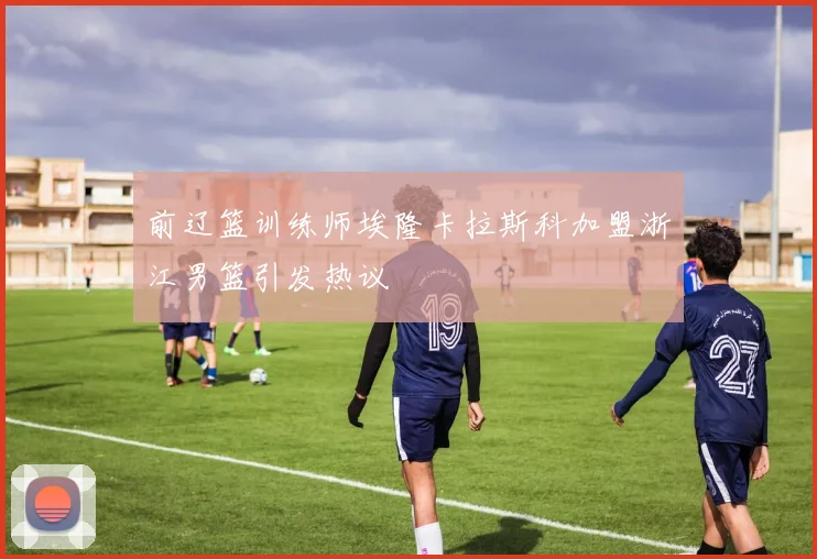 前辽篮训练师埃隆卡拉斯科加盟浙江男篮引发热议