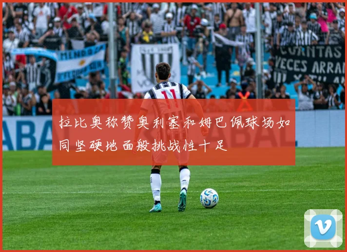 拉比奥称赞奥利塞和姆巴佩球场如同坚硬地面般挑战性十足