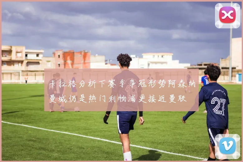 卡拉格分析下赛季争冠形势阿森纳曼城仍是热门利物浦更接近曼联